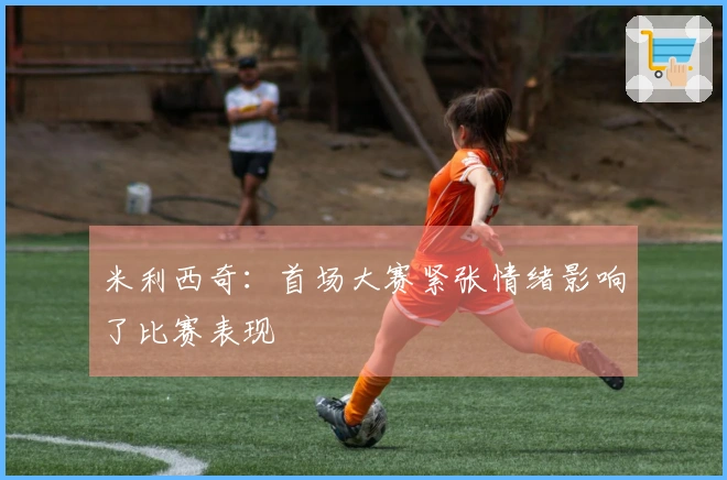 米利西奇：首场大赛紧张情绪影响了比赛表现