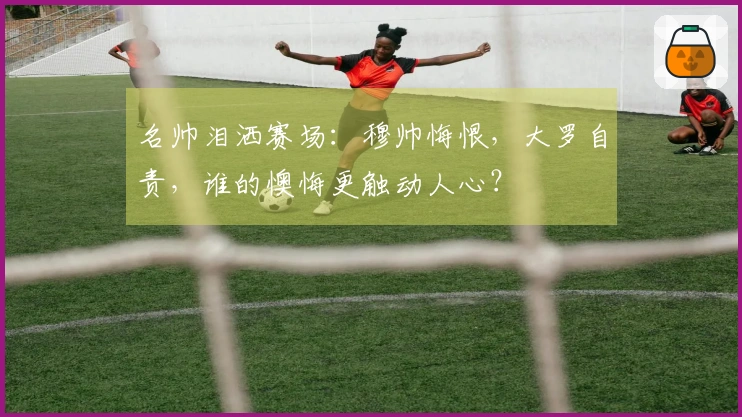 名帅泪洒赛场：穆帅悔恨，大罗自责，谁的懊悔更触动人心？