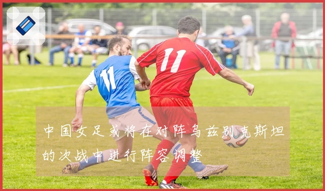 中国女足或将在对阵乌兹别克斯坦的次战中进行阵容调整