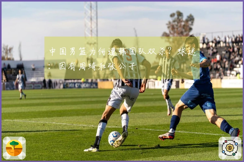 中国男篮为何遭韩国队双杀？球迷：因有周琦和张公子