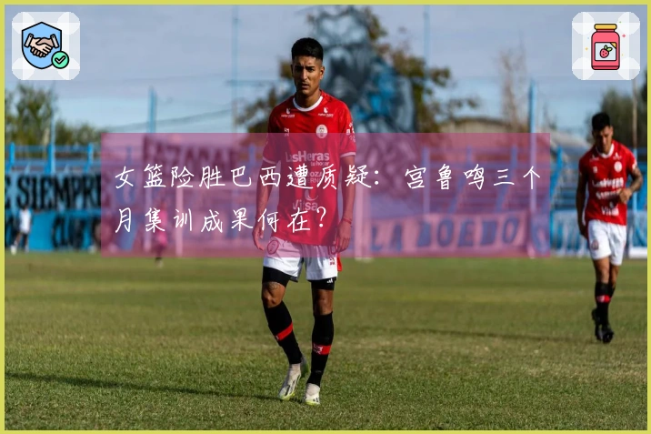 女篮险胜巴西遭质疑：宫鲁鸣三个月集训成果何在？
