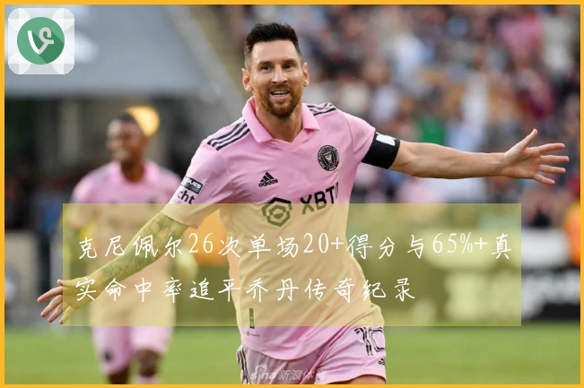 克尼佩尔26次单场20+得分与65%+真实命中率追平乔丹传奇纪录