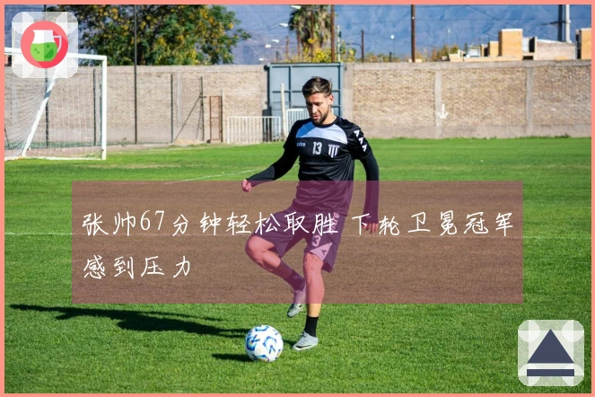 张帅67分钟轻松取胜 下轮卫冕冠军感到压力