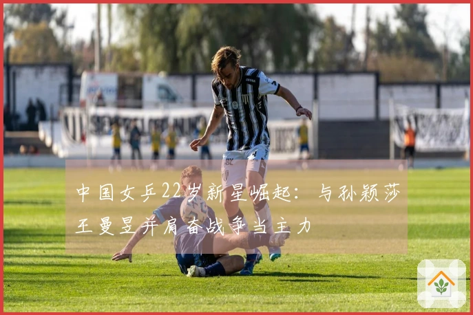 中国女乒22岁新星崛起：与孙颖莎王曼昱并肩奋战争当主力