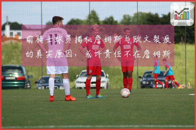 前骑士球员揭秘詹姆斯与欧文裂痕的真实原因，或许责任不在詹姆斯