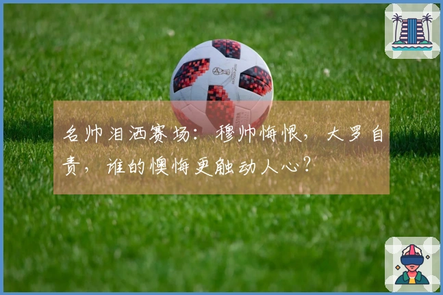 名帅泪洒赛场：穆帅悔恨，大罗自责，谁的懊悔更触动人心？