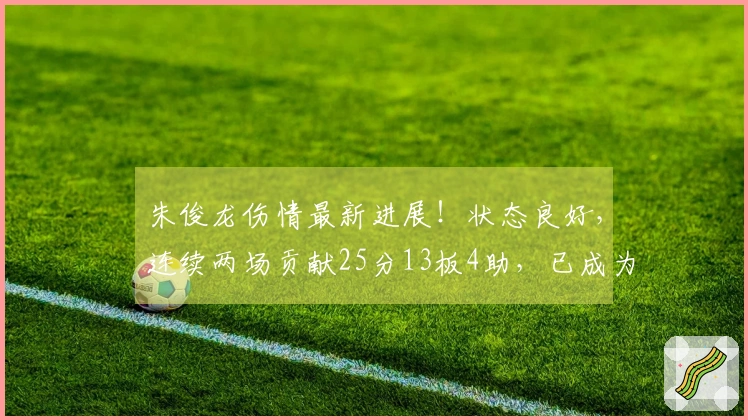 朱俊龙伤情最新进展！状态良好，连续两场贡献25分13板4助，已成为男篮锋线核心