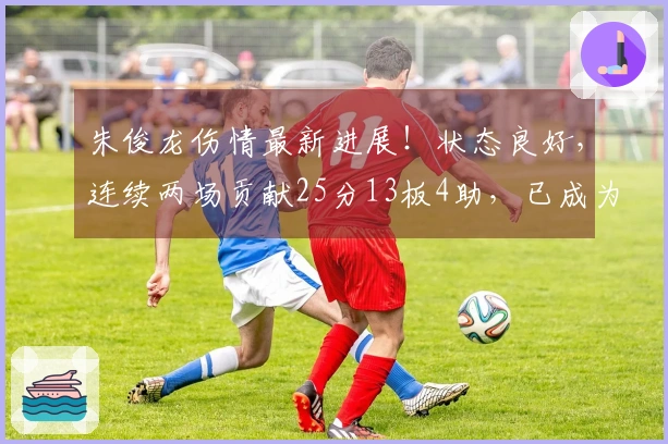 朱俊龙伤情最新进展！状态良好，连续两场贡献25分13板4助，已成为男篮锋线核心