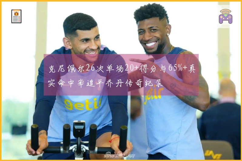 克尼佩尔26次单场20+得分与65%+真实命中率追平乔丹传奇纪录
