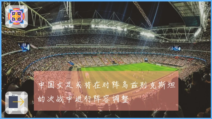 中国女足或将在对阵乌兹别克斯坦的次战中进行阵容调整