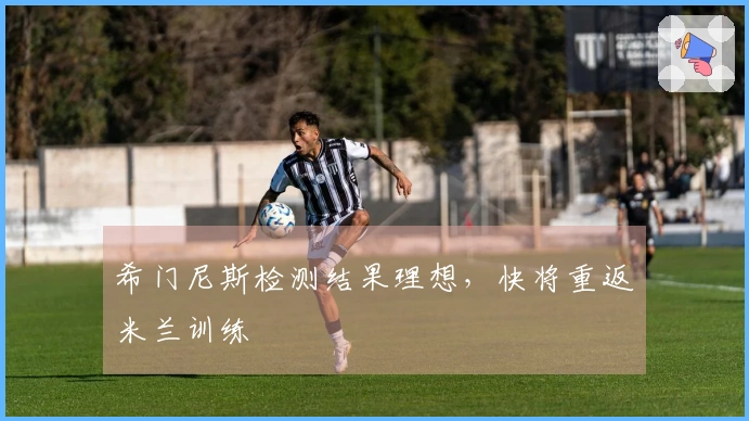 希门尼斯检测结果理想，快将重返米兰训练