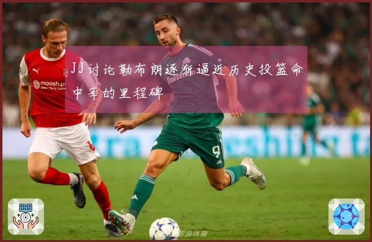 JJ讨论勒布朗逐渐逼近历史投篮命中率的里程碑