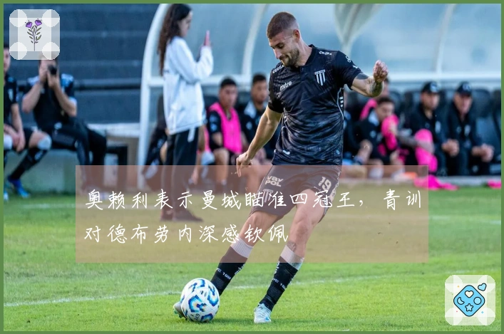 奥赖利表示曼城瞄准四冠王，青训对德布劳内深感钦佩