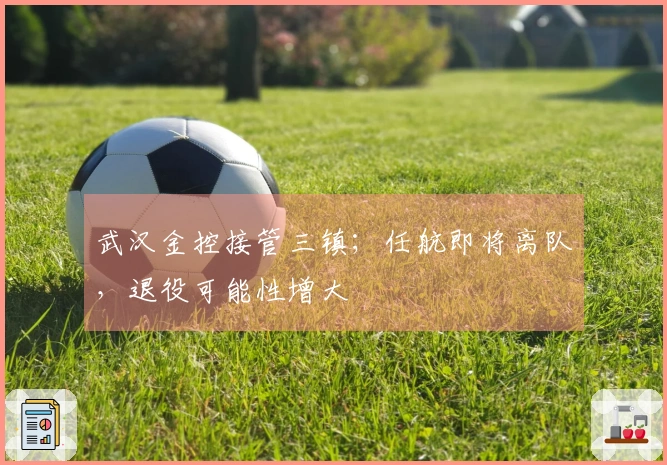 武汉金控接管三镇；任航即将离队，退役可能性增大