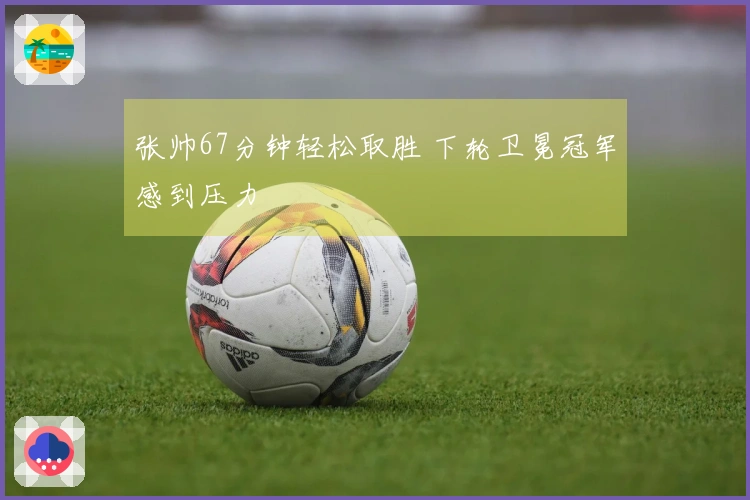 张帅67分钟轻松取胜 下轮卫冕冠军感到压力