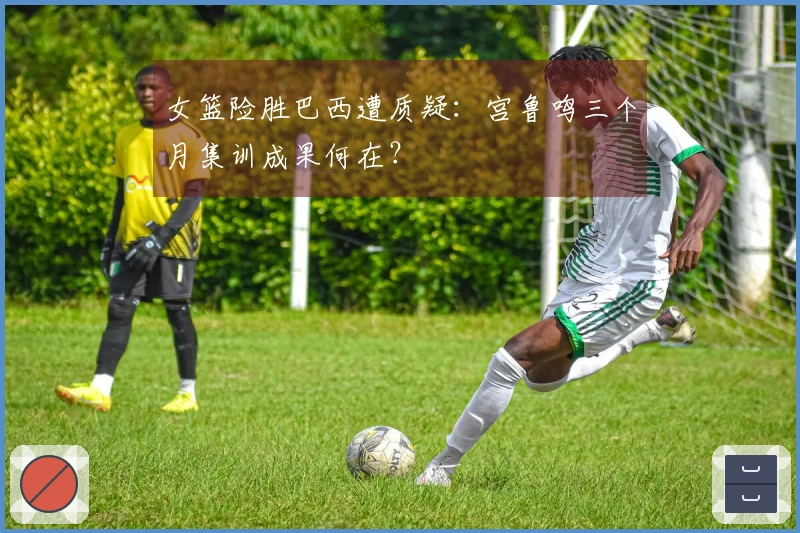 女篮险胜巴西遭质疑：宫鲁鸣三个月集训成果何在？