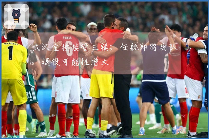 武汉金控接管三镇；任航即将离队，退役可能性增大