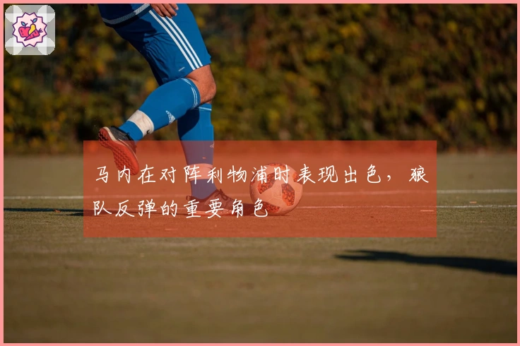 马内在对阵利物浦时表现出色，狼队反弹的重要角色