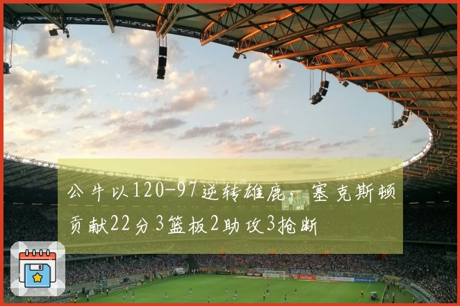 公牛以120-97逆转雄鹿，塞克斯顿贡献22分3篮板2助攻3抢断