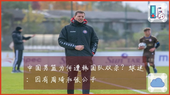 中国男篮为何遭韩国队双杀？球迷：因有周琦和张公子
