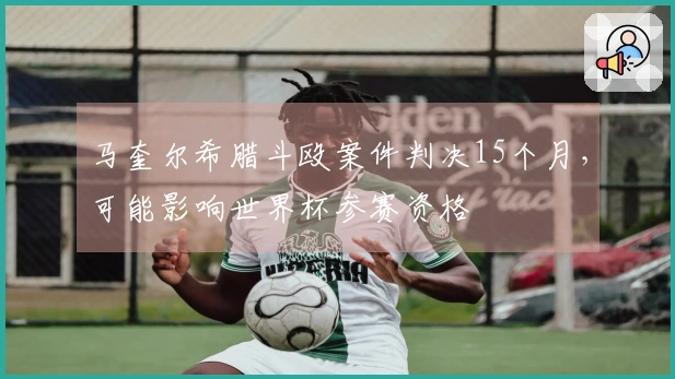 马奎尔希腊斗殴案件判决15个月，可能影响世界杯参赛资格